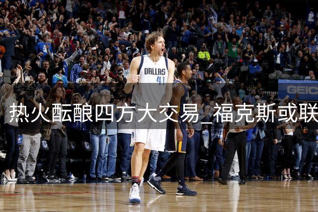 热火酝酿四方大交易 福克斯或联手字母哥组豪华三巨头